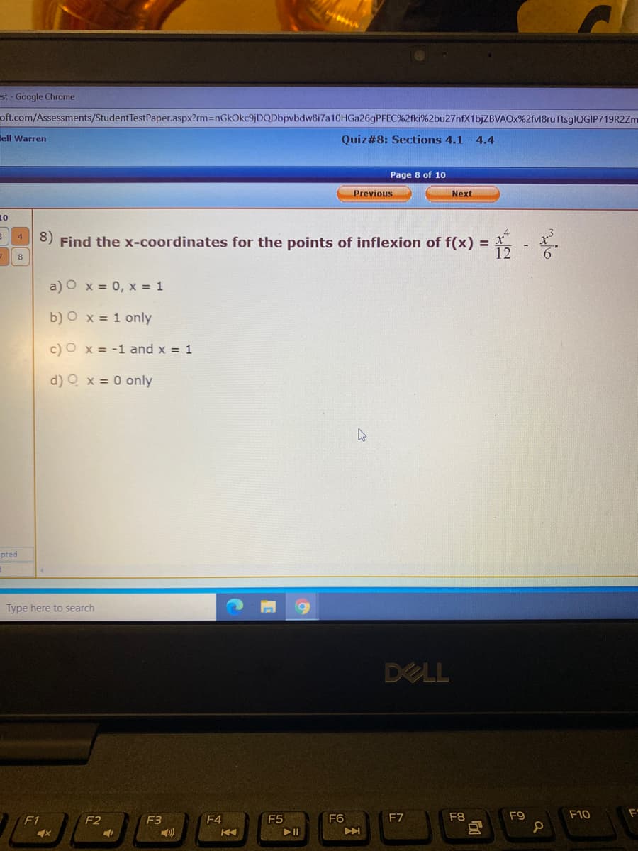 est - Google Chrome
oft.com/Assessments/StudentTestPaper.aspx?rm=DnGkOkc9jDQDbpvbdw8i7a10HGa26gPFEC%2fki%2bu27nfX1bjZBVAOx%2fvl8ruTtsglQGIP719R2Zm
lell Warren
Quiz#8: Sections 4.1 - 4.4
Page 8 of 10
Previous
Next
10
8) Find the x-coordinates for the points of inflexion of f(x) = X
12
4
8
a) O x = 0, x = 1
b) O x = 1 only
c) O x = -1 and x = 1
d) O x = 0 only
pted
Type here to search
DELL
F1
F2
F3
F4
F5
F6
F8
F9
F10
