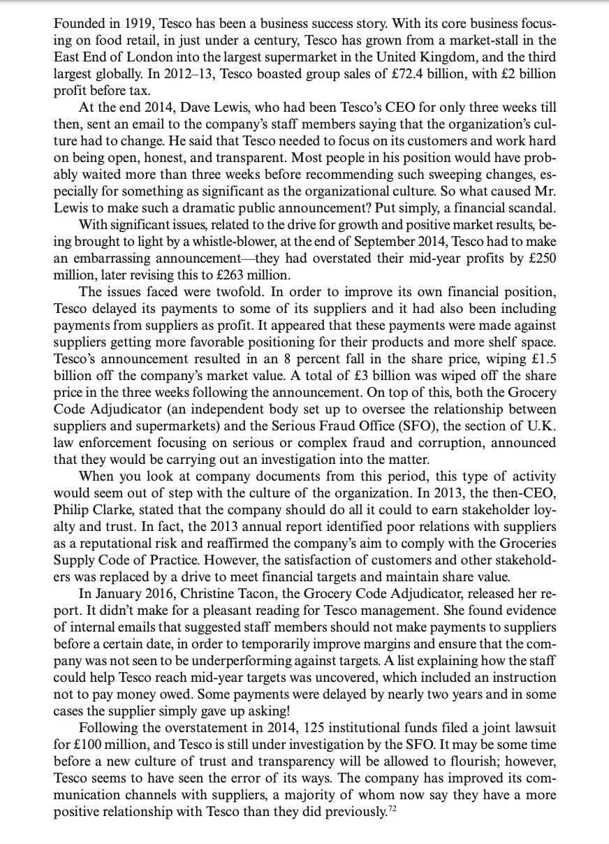 Founded in 1919, Tesco has been a business success story. With its core business focus-
ing on food retail, in just under a century, Tesco has grown from a market-stall in the
East End of London into the largest supermarket in the United Kingdom, and the third
largest globally. In 2012–13, Tesco boasted group sales of £72.4 billion, with £2 billion
profit before tax.
At the end 2014, Dave Lewis, who had been Tesco's CEO for only three weeks till
then, sent an email to the company's staff members saying that the organization's cul-
ture had to change. He said that Tesco needed to focus on its customers and work hard
on being open, honest, and transparent. Most people in his position would have prob-
ably waited more than three weeks before recommending such sweeping changes, es-
pecially for something as significant as the organizational culture. So what caused Mr.
Lewis to make such a dramatic public announcement? Put simply, a financial scandal.
With significant issues, related to the drive for growth and positive market results, be-
ing brought to light by a whistle-blower, at the end of September 2014, Tesco had to make
an embarrassing announcement-they had overstated their mid-year profits by £250
million, later revising this to £263 million.
The issues faced were twofold. In order to improve its own financial position,
Tesco delayed its payments to some of its suppliers and it had also been including
payments from suppliers as profit. It appeared that these payments were made against
suppliers getting more favorable positioning for their products and more shelf space.
Tesco's announcement resulted in an 8 percent fall in the share price, wiping £1.5
billion off the company's market value. A total of £3 billion was wiped off the share
price in the three weeks following the announcement. On top of this, both the Grocery
Code Adjudicator (an independent body set up to oversee the relationship between
suppliers and supermarkets) and the Serious Fraud Office (SFO), the section of U.K.
law enforcement focusing on serious or complex fraud and corruption, announced
that they would be carrying out an investigation into the matter.
When you look at company documents from this period, this type of activity
would seem out of step with the culture of the organization. In 2013, the then-CEO,
Philip Clarke, stated that the company should do all it could to earn stakeholder loy-
alty and trust. In fact, the 2013 annual report identified poor relations with suppliers
as a reputational risk and reaffirmed the company's aim to comply with the Groceries
Supply Code of Practice. However, the satisfaction of customers and other stakehold-
ers was replaced by a drive to meet financial targets and maintain share value.
In January 2016, Christine Tacon, the Grocery Code Adjudicator, released her re-
port. It didn't make for a pleasant
of internal emails that suggested staff members should not make payments to suppliers
before a certain date, in order to temporarily improve margins and ensure that the com-
pany was not seen to be underperforming against targets. A list explaining how the staff
could help Tesco reach mid-year targets was uncovered, which included an instruction
not to pay money owed. Some payments were delayed by nearly two years and in some
cases the supplier simply gave up asking!
Following the overstatement in 2014, 125 institutional funds filed a joint lawsuit
for £100 million, and Tesco is still under investigation by the SFO. It may be some time
before a new culture of trust and transparency will be allowed to flourish; however,
Tesco seems to have seen the error of its ways. The company has improved its com-
munication channels with suppliers, a majority of whom now say they have a more
positive relationship with Tesco than they did previously.2
for Tesco management. She found evidence
