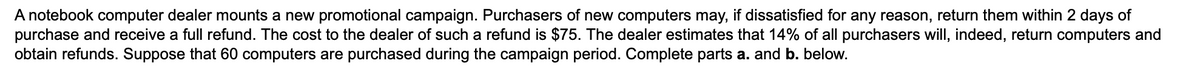 A notebook computer dealer mounts a new promotional campaign. Purchasers of new computers may, if dissatisfied for any reason, return them within 2 days of
purchase and receive a full refund. The cost to the dealer of such a refund is $75. The dealer estimates that 14% of all purchasers will, indeed, return computers and
obtain refunds. Suppose that 60 computers are purchased during the campaign period. Complete parts a. and b. below.
