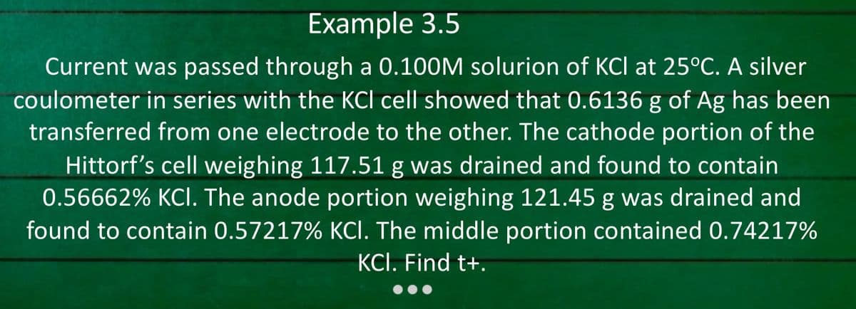 Example 3.5
Current was passed through a 0.100M solurion of KCI at 25°C. A silver
coulometer in series with the KCI cell showed that 0.6136 g of Ag has been
transferred from one electrode to the other. The cathode portion of the
Hittorf's cell weighing 117.51 g was drained and found to contain
0.56662% KCI. The anode portion weighing 121.45 g was drained and
found to contain 0.57217% KCI. The middle portion contained 0.74217%
KCI. Find t+.
