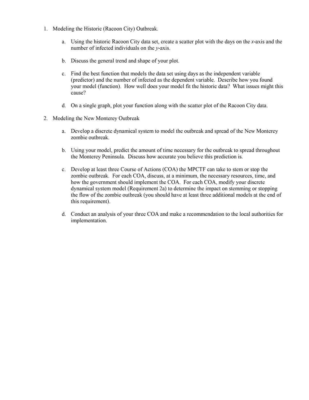 1. Modeling the Historic (Racoon City) Outbreak.
Using the historic Racoon City data set, create a scatter plot with the days on the x-axis and the
number of infected individuals on the y-axis.
b. Discuss the general trend and shape of your plot.
Find the best function that models the data set using days as the independent variable
(predictor) and the number of infected as the dependent variable. Describe how you found
model (function). How well does your model fit the historic data? What issues might this
с.
your
cause?
d. On a single graph, plot your function along with the scatter plot of the Racoon City data.
2. Modeling the New Monterey Outbreak
a. Develop a discrete dynamical system to model the outbreak and spread of the New Monterey
zombie outbreak.
b. Using your model, predict the amount of time necessary for the outbreak to spread throughout
the Monterey Peninsula. Discuss how accurate you believe this prediction is.
Develop at least three Course of Actions (COA) the MPCTF can take to stem or stop the
zombie outbreak. For each COA, discuss, at a minimum, the necessary resources, time, and
how the government should implement the COA. For each COA, modify your discrete
dynamical system model (Requirement 2a) to determine the impact on stemming or stopping
the flow of the zombie outbreak (you should have at least three additional models at the end of
this requirement).
d. Conduct an analysis of your three COA and make a recommendation to the local authorities for
implementation.
