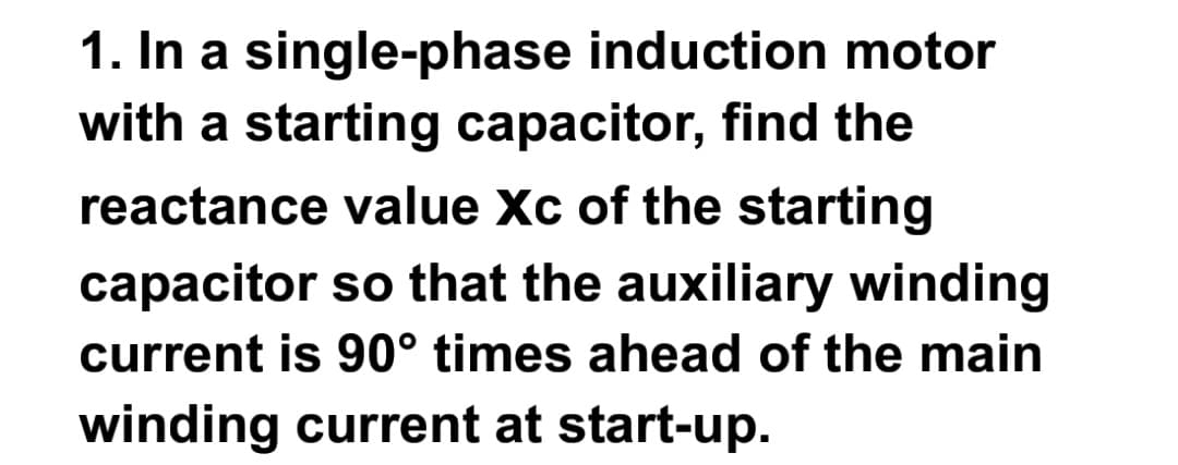 1. In a single-phase induction motor
with a starting capacitor, find the
reactance value Xc of the starting
capacitor so that the auxiliary winding
current is 90° times ahead of the main
winding current at start-up.
