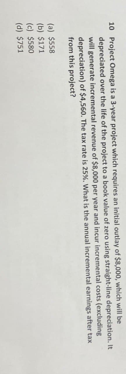 10 Project Omega is a 3-year project which requires an initial outlay of $8,000, which will be
depreciated over the life of the project to a book value of zero using straight-line depreciation. It
will generate incremental revenue of $8,000 per year and incur incremental costs (excluding
depreciation) of $4,560. The tax rate is 25%. What is the annual incremental earnings after tax
from this project?
(a) $558
(b) $171
(c) $580
(d) $751