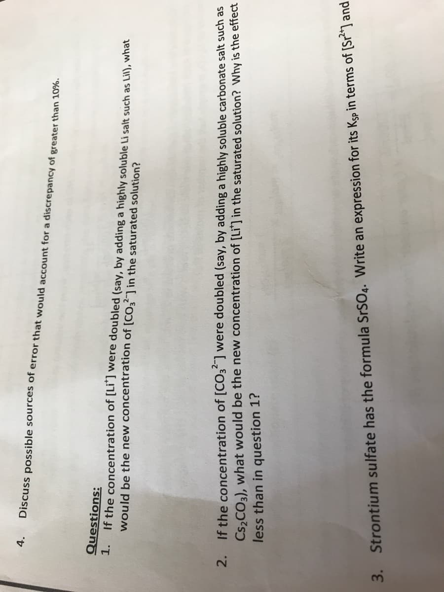 4.
Discuss possible sources of error that would account for a discrepancy of greater than 10%.
Questions:
1.
If the concentration of [Li*] were doubled (say, by adding a highly soluble Li salt such as Lil), what
would be the new concentration of [CO3] in the saturated solution?
2. If the concentration of [CO3²] were doubled (say, by adding a highly soluble carbonate salt such as
Cs₂CO3), what would be the new concentration of [Li*] in the saturated solution? Why is the effect
less than in question 1?
3. Strontium sulfate has the formula SrSO4. Write an expression for its Ksp in terms of [Sr²*] and