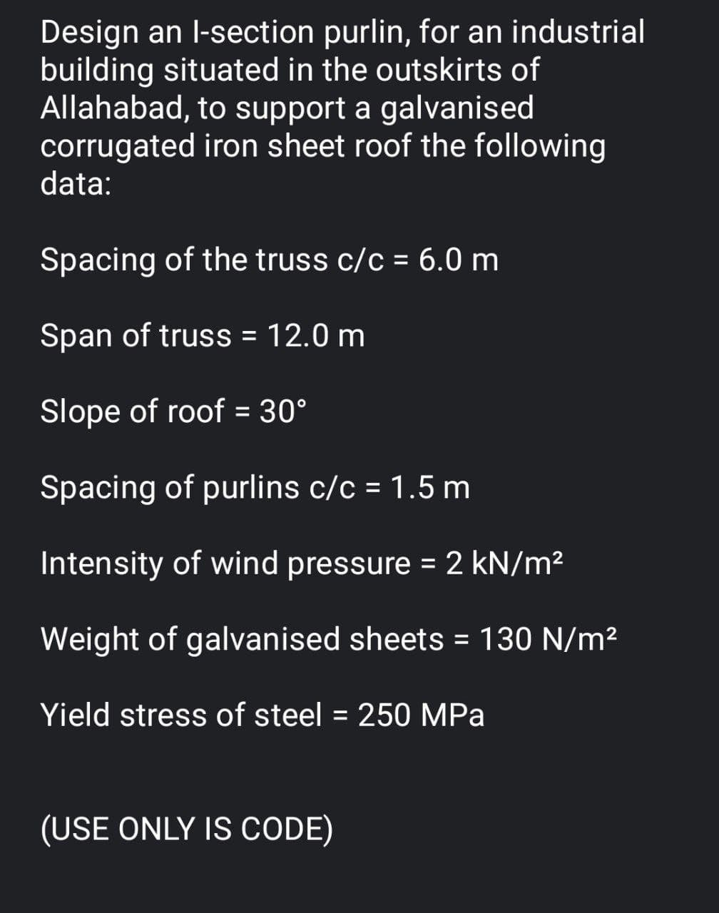 Design an l-section purlin, for an industrial
building situated in the outskirts of
Allahabad, to support a galvanised
corrugated iron sheet roof the following
data:
Spacing of the truss c/c = 6.0 m
Span of truss = 12.0 m
Slope of roof = 30°
Spacing of purlins c/c = 1.5 m
Intensity of wind pressure = 2 kN/m²
Weight of galvanised sheets = 130 N/m²
Yield stress of steel = 250 MPa
(USE ONLY IS CODE)