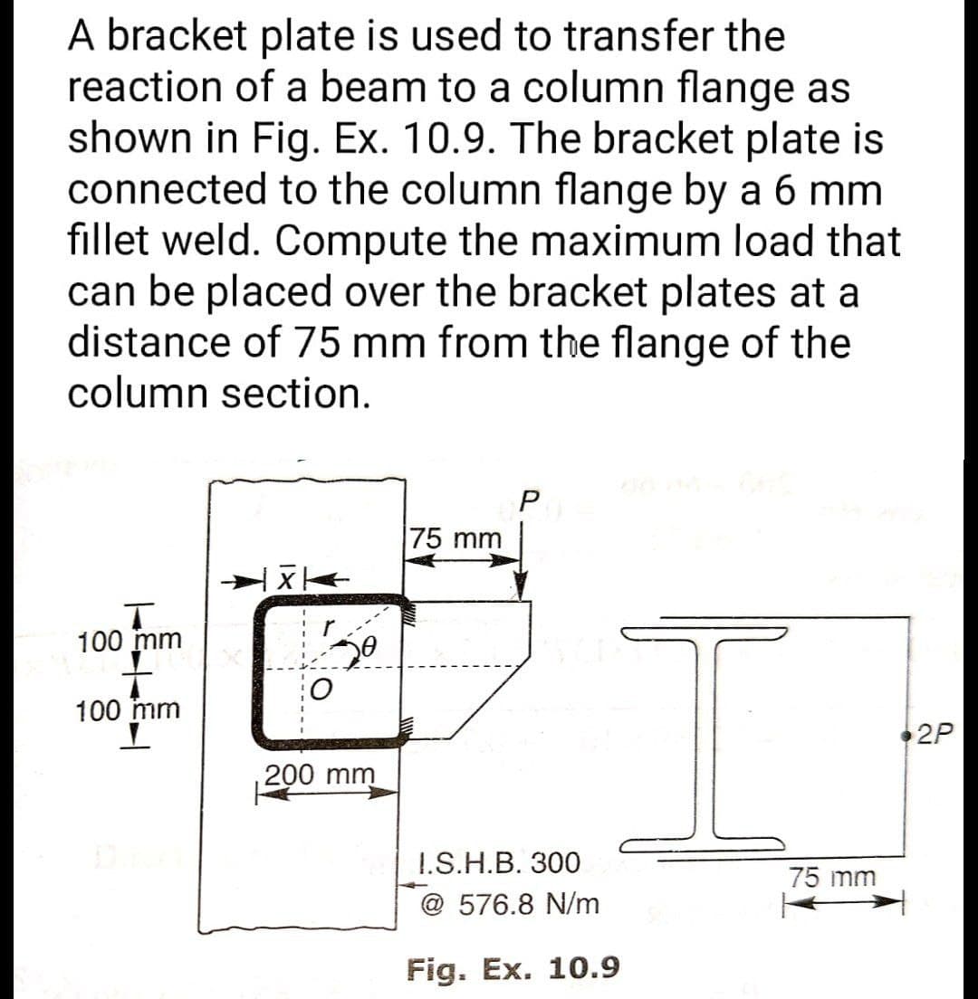 A bracket plate is used to transfer the
reaction of a beam to a column flange as
shown in Fig. Ex. 10.9. The bracket plate is
connected to the column flange by a 6 mm
fillet weld. Compute the maximum load that
can be placed over the bracket plates at a
distance of 75 mm from the flange of the
column section.
P
75 mm
X
T
100 mm
F
100 mm
2P
200 mm
I.S.H.B. 300
@576.8 N/m
Fig. Ex. 10.9
75 mm