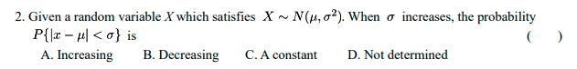 2. Given a random variable X which satisfies X~ N(μ, 2). When increases, the probability
P{x-μ| <o} is
A. Increasing
B. Decreasing
C. A constant
D. Not determined
()