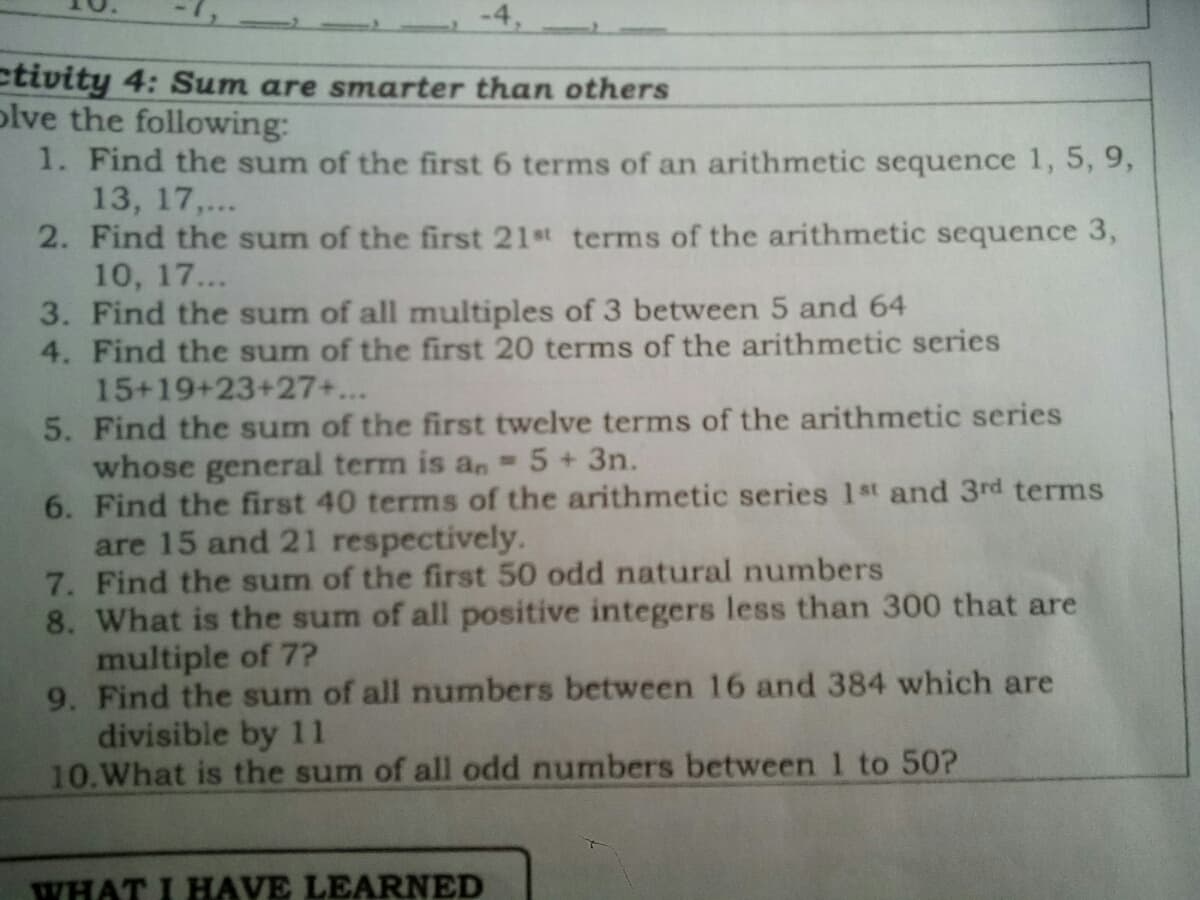 -4,
ctivity 4: Sum are smarter than others
plve the following:
1. Find the sum of the first 6 terms of an arithmetic sequence 1, 5, 9,
13, 17,...
2. Find the sum of the first 21st terms of the arithmetic sequence 3,
10, 17...
3. Find the sum of all multiples of 3 between 5 and 64
4. Find the sum of the first 20 terms of the arithmetic series
15+19+23+27+...
5. Find the sum of the first twelve terms of the arithmetic series
whose general term is an -5+3n.
6. Find the first 40 terms of the arithmetic series 1st and 3rd terms
are 15 and 21 respectively.
7. Find the sum of the first 50 odd natural numbers
8. What is the sum of all positive integers less than 300 that are
multiple of 7?
9. Find the sum of all numbers between 16 and 384 which are
divisible by 11
10.What is the sum of all odd numbers between1 to 50?
WHAT I HAVE LEARNED
