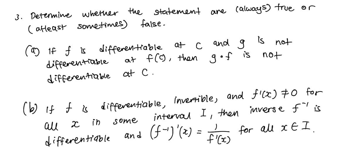 3. Determine whether the statement
ane (always) true or
( atleast sometimes)
false.
and g
is
differentiable at
at f(9, then g•f is
not
differentiable
not
differentiable
at C.
(b) If f & differentiable, Invertible, and ficx) #0 for
interval I, then invers efis
for all x E I
all
in
Some
differentiable
and (f")'(2) =
Fr
