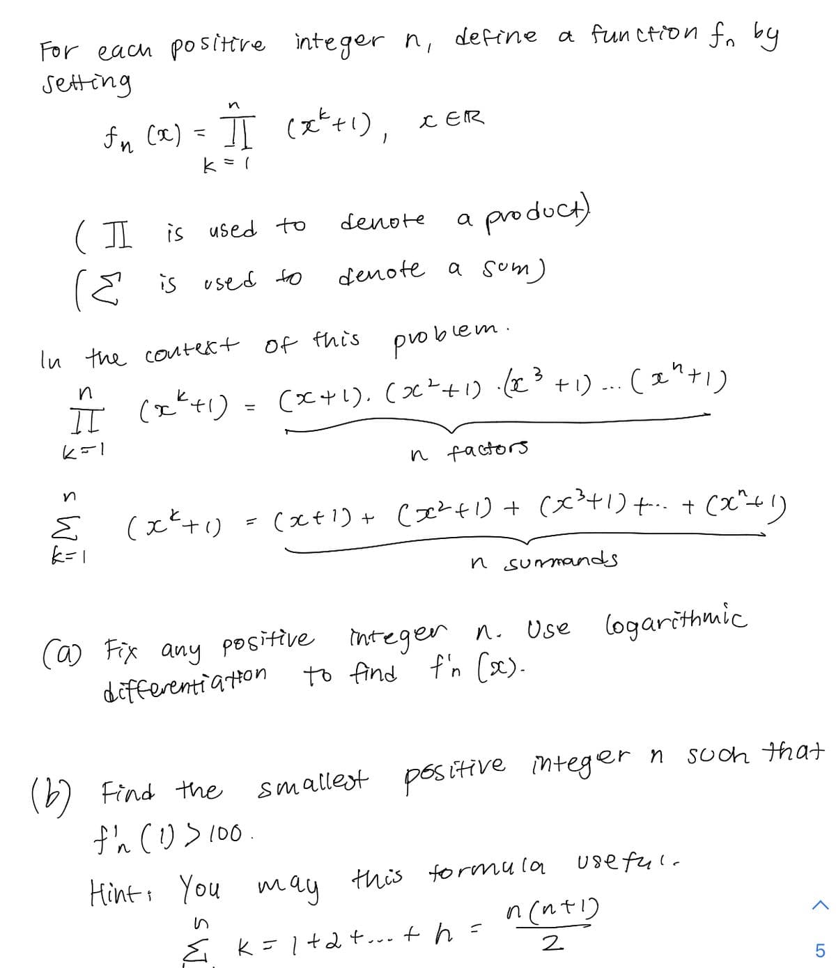 For each positere integer n, define a fun ction fo by
setting
fn cœ) = JI (xti),
C ER
( I
product)
is used to
denote
a
E is used to
denote a sum)
ln the coute&t of this
problem
n
(x+!). (x?+1) .(I° +1) ... ( e")
( 1"+1)
--.
n factors
- (えt)+ (エtリ+(x+1)+ + (x"4)
と
(xt1).
n surmands
(a) Fix any positive integen n. Use logarithmic
differentia ton
to find f'n (x).
(6) Find the
smallest pos itive integer
Soch that
Hints You
wmau
this formmu la
use ful.
n (nt!)
E K=1
E k=l+2+... + h =
2
5
LO
