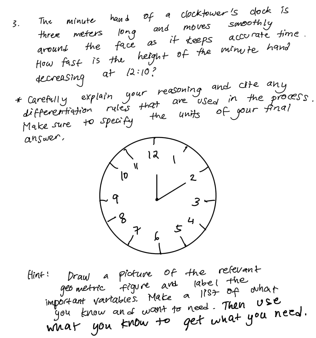 clocktower 's dock is
to
and
3.
The
minute
han d
a
somoothly
accurate ime.
three
moves
long
face
meters
the
PUNQID
it teeps
as
How fast is the height off the min te hand
decreasing
at 12:10?
* Carefully explain your reasoning
rules that
and cite any
are used in the process.
final
differentiation
Make sure
of gour
to
units
the
specify
answer,
12
10
2
8.
EHint :
Draw
geo metric
import ant variables. Make
you know an of want to need. Then
what you know to
a picture
figure ard
Of the
refevant
(abel the
1887 Of ohat
a
Use
need.
get what you
