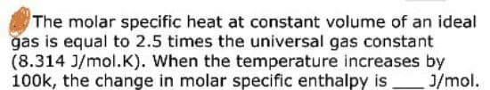 The molar specific heat at constant volume of an ideal
gas is equal to 2.5 times the universal gas constant
(8.314 J/mol.K). When the temperature increases by
100k, the change in molar specific enthalpy is
J/mol.