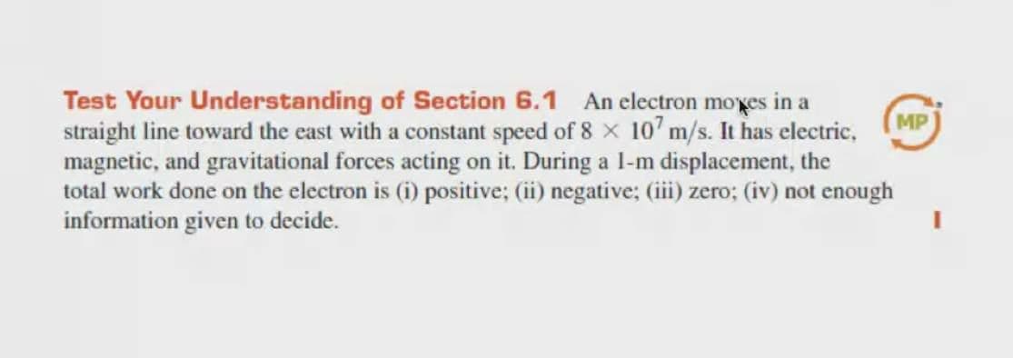 Test Your Understanding of Section 6.1 An electron moxes in a
straight line toward the cast with a constant speed of 8 x 10' m/s. It has electric,
magnetic, and gravitational forces acting on it. During a l-m displacement, the
total work done on the electron is (i) positive; (ii) negative; (ii) zero; (iv) not enough
information given to decide.
MP
