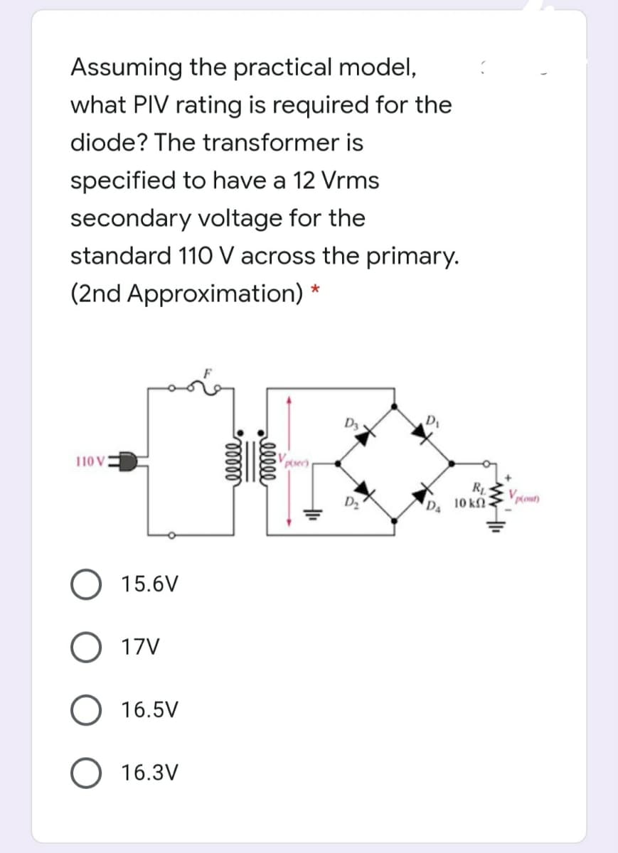 Assuming the practical model,
what PIV rating is required for the
diode? The transformer is
specified to have a 12 Vrms
secondary voltage for the
standard 110 V across the primary.
(2nd Approximation) *
D3
110 V
Vp(sec)
R
D 10 k
O 15.6V
O 17V
O 16.5V
O 16.3V
