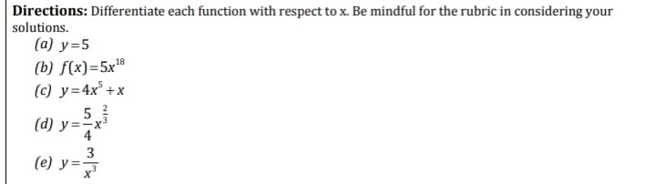 Directions: Differentiate each function with respect to x. Be mindful for the rubric in considering your
solutions.
(a) y=5
(b) f(x)=5x"
(c) y=4x° +x
18
5
(d) y=-x
3
(e) y =
-
