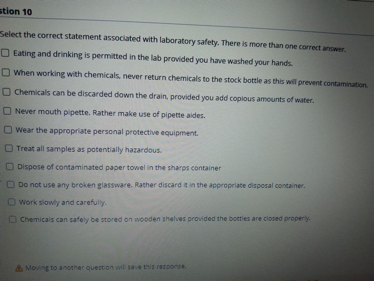 stion 10
Select the correct statement associated with laboratory safety. There is more than one correct answer.
OEating and drinking is permitted in the lab provided you have washed your hands.
When working with chemicals, never return chemicals to the stock bottle as this will prevent contamination.
Chemicals can be discarded down the drain, provided you add copious amounts of water.
Never mouth pipette. Rather make use of pipette aides.
Wear the appropriate personal protective equipment.
Treat all samples as potentially hazardous.
Dispose of contaminated paper towel in the sharps container
Do not use any broken glassware. Rather discard it in the appropriate disposal container.
Work slowly and carefully.
Chemicals can safely be stored on wooden shelves provided the bottles are closed properly.
A Moving to another cuestion will save this response.
