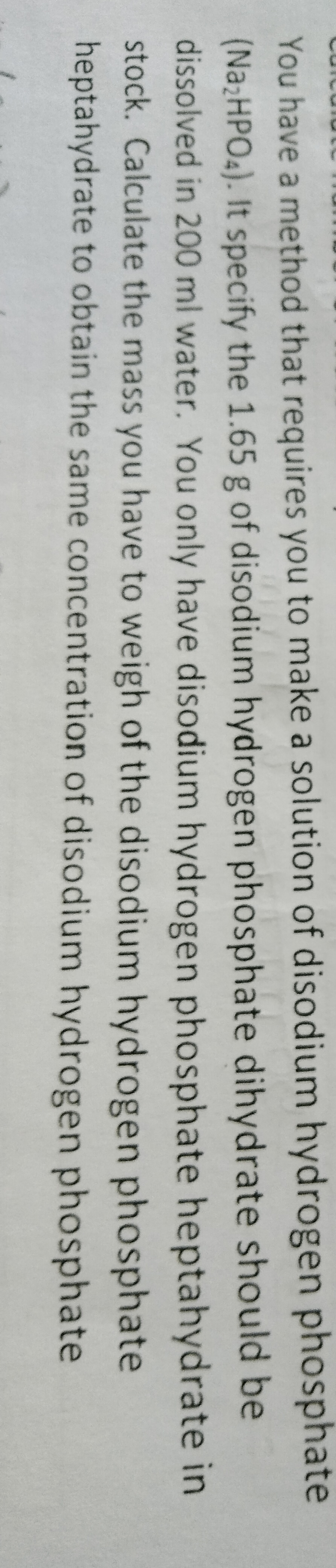 You have a method that requires you to make a solution of disodium hydrogen phosphate
(Na;HPO4). It specify the 1.65 g of disodium hydrogen phosphate dihydrate should be
dissolved in 200 ml water. You only have disodium hydrogen phosphate heptahydrate in
stock. Calculate the mass you have to weigh of the disodium hydrogen phosphate
heptahydrate to obtain the same concentration of disodium hydrogen phosphate
