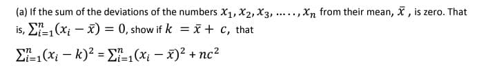 (a) If the sum of the deviations of the numbers X1, X2, X3, ....., Xn from their mean, x, is zero. That
is, E1(xi – x) = 0, show if k = x + c, that
E-1(x; – k)? = E-1 (x; – x)2 + nc?
Li%3D1
