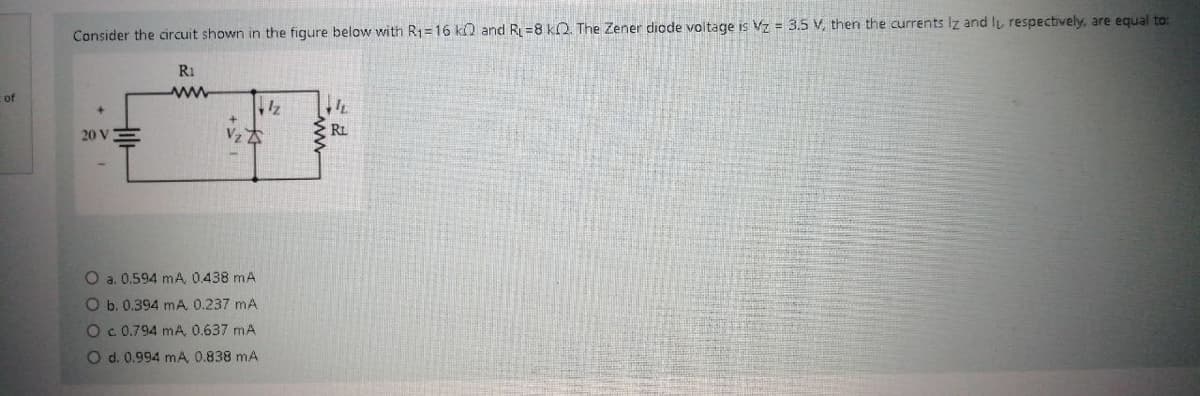 Consider the circuit shown in the figure below with R1=16 ko and R=8 klQ. The Zener diode voltage is Vz = 3.5 V, then the currents Iz and lu respectively, are equal to:
Ri
of
ww
RL
20 V
O a. 0.594 mA, 0.438 mA
Ob. 0.394 mA 0.237 mA
Oc 0.794 mA, 0.637 mA
O d. 0.994 mA, 0.838 mA
