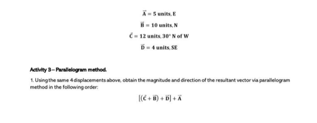 A = 5 units, E
B= 10 units, N
C = 12 units, 30° N of W
D = 4 units, SE
Activity 3- Parallelogram method.
1. Using the same 4 displacements above, obtain the magnitude and direction of the resultant vector via parallelogram
method in the following order:
((C + B) + D] +Ã
