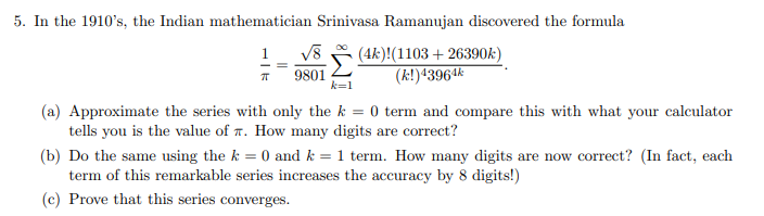 5. In the 1910's, the Indian mathematician Srinivasa Ramanujan discovered the formula
V8
9801
k=1
(4k)!(1103 + 26390k)
(k!)43964k
(a) Approximate the series with only the k = 0 term and compare this with what your calculator
tells you is the value of T. How many digits are correct?
(b) Do the same using the k = 0 and k = 1 term. How many digits are now correct? (In fact, each
term of this remarkable series increases the accuracy by 8 digits!)
(c) Prove that this series converges.
