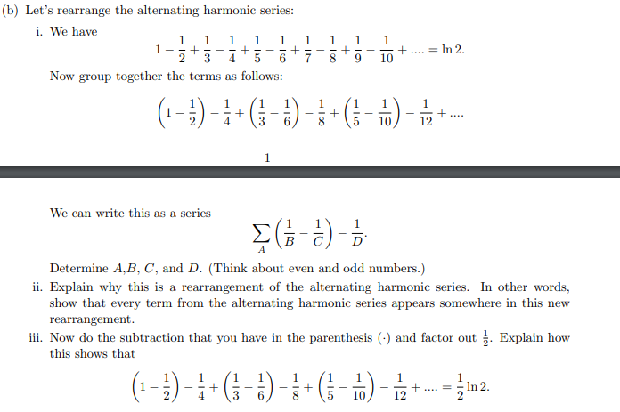 (b) Let's rearrange the alternating harmonic series:
i. We have
= In 2.
%3D
3
4.
10
Now group together the terms as follows:
3
10
12
We can write this as a series
D'
Determine A,B, C, and D. (Think about even and odd numbers.)
ii. Explain why this is a rearrangement of the alternating harmonic series. In other words,
show that every term from the alternating harmonic series appears somewhere in this new
4- (β-#) &
rearrangement.
iii. Now do the subtraction that you have in the parenthesis (-) and factor out . Explain how
this shows that
In 2.
....
3
10
12
