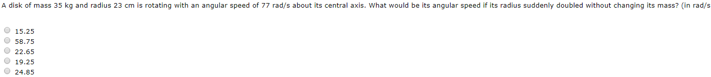 A disk of mass 35 kg and radius 23 cm is rotating with an angular speed of 77 rad/s about its central axis. What would be its angular speed if its radius suddenly doubled without changing its mass? (in rad/s
O 15.25
O 58.75
O 22.65
O 19.25
O 24.85
