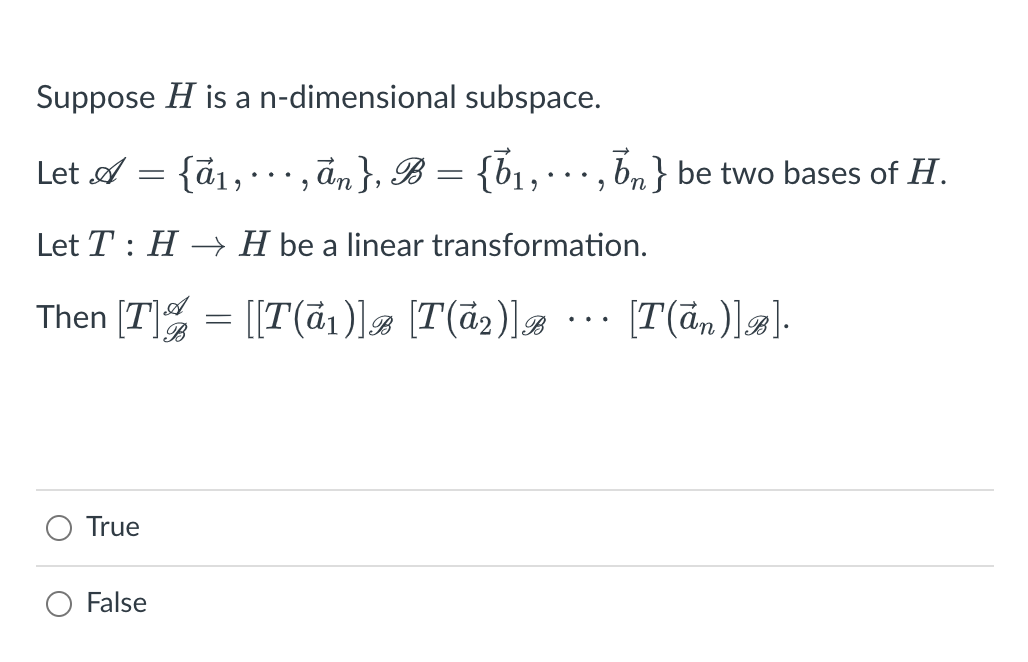 ### Linear Transformation and Basis Change

#### Problem Statement:

Suppose \( H \) is an \( n \)-dimensional subspace.

Let \( \mathcal{A} = \{ \vec{a}_1, \cdots, \vec{a}_n \} \) and \( \mathcal{B} = \{ \vec{b}_1, \cdots, \vec{b}_n \} \) be two bases of \( H \).

Let \( T: H \to H \) be a linear transformation.

Then 

\[
[T]^{\mathcal{A}}_{\mathcal{B}} = [ [T(\vec{a}_1)]_{\mathcal{B}} \; [T(\vec{a}_2)]_{\mathcal{B}} \; \cdots \; [T(\vec{a}_n)]_{\mathcal{B}} ]
\]

#### Verification:

- **True**
- **False**

For students studying linear algebra, understanding the basis and transformations is crucial. The notation and the logic here represent how a linear transformation \( T \) can be described in terms of its effect on the basis vectors of \( H \), and how it translates between two different bases \( \mathcal{A} \) and \( \mathcal{B} \). This helps in constructing the matrix representation of \( T \) in the new basis \( \mathcal{B} \). 

You can verify this statement by checking how the transformation matrix \( [T]^{\mathcal{A}}_{\mathcal{B}} \) is constructed using the images of the basis vectors of \( \mathcal{A} \) expressed in terms of the basis \( \mathcal{B} \).