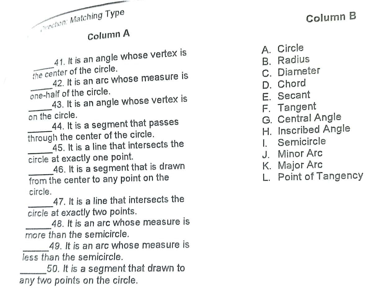 rection: Matching Type
Column B
Column A
A. Circle
B. Radius
C. Diameter
D. Chord
E. Secant
F. Tangent
G. Central Angle
H. Inscribed Angle
1. Semicircle
J. Minor Arc
K. Major Arc
L. Point of Tangency
41. It is an angle whose vertex is
the center of the circle,
42. It is an arc whose measure is
one-half of the circle.
43. It is an angle whose vertex is
on the circle.
44. It is a segment that passes
through the center of the circle.
45. It is a line that intersects the
circle at exactly one point.
46. It is a segment that is drawn
from the center to any point on the
circle.
47. It is a line that intersects the
circle at exactly two points.
48. It is an arc whose measure is
more than the semicircle.
49. It is an arc whose measure is
less than the semicircle.
50. It is a segment that drawn to
any two points on the circle.
