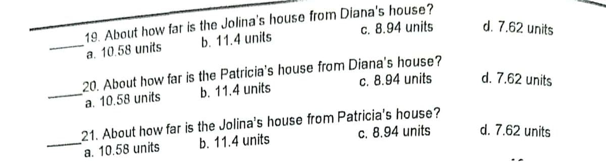 19. About how far is the Jolina's house from Diana's house?
b. 11.4 units
a. 10.58 units
c. 8.94 units
d. 7.62 units
20. About how far is the Patricia's house fram Diana's house?
b. 11.4 units
a. 10.58 units
c. 8.94 units
d. 7.62 units
21. About how far is the Jolina's house from Patricia's house?
b. 11.4 units
a. 10.58 units
c. 8.94 units
d. 7.62 units
