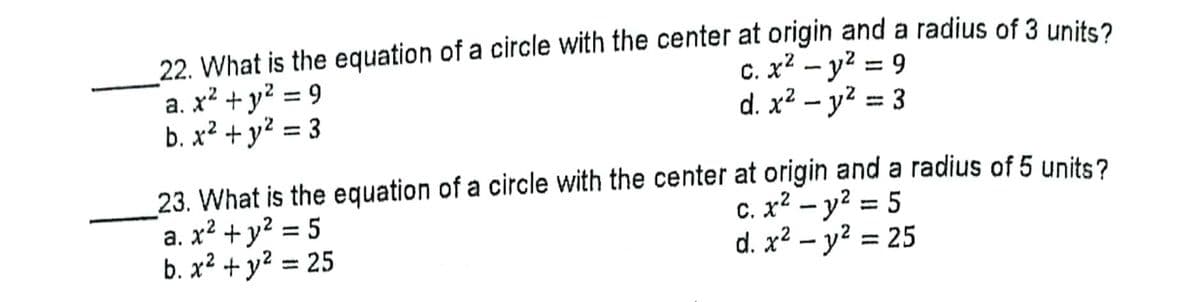 22. What is the equation of a circle with the center at origin and a radius of 3 units?
a. x² + y? = 9
b. x² + y² = 3
c. x² – y? = 9
d. x² – y2 = 3
%3D
%3D
23. What is the equation of a circle with the center at origin and a radius of 5 units?
a. x² + y? = 5
b. x² + y² = 25
c. x² – y? = 5
d. x? – y? = 25
%3D
%3D
%3D
