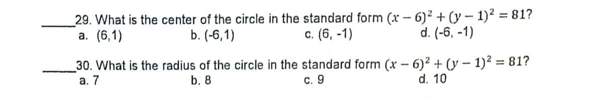 _29. What is the center of the circle in the standard form (x – 6)² + (y - 1)² = 81?
а. (6,1)
%3D
b. (-6,1)
с. (6, -1)
d. (-6, -1)
30. What is the radius of the circle in the standard form (x – 6)² + (y – 1)² = 81?
а. 7
-
b. 8
с. 9
d. 10
