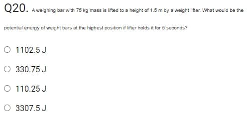 020. A weighing bar with 75 kg mass is lifted to a height of 1.5 m by a weight lifter. What would be the
potential energy of weight bars at the highest position if lifter holds it for 5 seconds?
O 1102.5 J
O 330.75 J
O 110.25 J
O 3307.5 J
