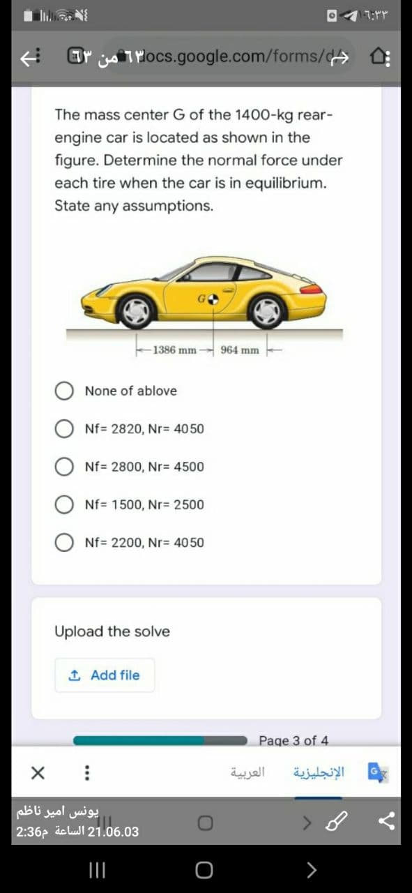 Br jo TMOCS.google.com/forms/c>
The mass center G of the 1400-kg rear-
engine car is located as shown in the
figure. Determine the normal force under
each tire when the car is in equilibrium.
State any assumptions.
1386 mm
964 mm
None of ablove
Nf= 2820, Nr= 4050
Nf= 2800, Nr= 4500
Nf= 1500, Nr= 2500
Nf= 2200, Nr= 4050
Upload the solve
1 Add file
Page 3 of 4
العربية
الإنجليزية
یونس امیر ناظم
2:36p äclull 21.06.03
