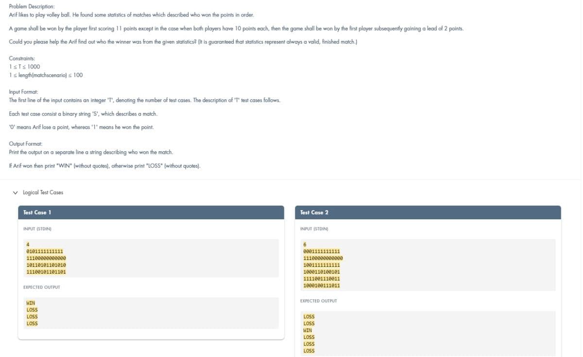 Problem Description:
Arif likes to play volley ball. He found some statistics of matches which described who won the points in order.
A game shall be won by the player first scoring 11 points except in the case when both players have 10 points each, then the game shall be won by the first player subsequently gaining a lead of 2 points.
Could you please help the Arif find out who the winner was from the given statistics? (It is guaranteed that statistics represent always a valid, finished match.)
Constraints:
1sts 1000
I length(matchscenario) s 100
Input Format:
The first line of the input contains an integer 'T', denoting the number of test cases. The description of 'T' test cases follows.
Each test case consist a binary string 'S', which describes a match.
'O' means Arif lose a point, whereas '1' means he won the point.
Output Format:
Print the output on a separate line a string describing who won the match.
IF Arif won then print "WIN" (without quotes), otherwise print "LOSS" (without quotes).
v logical Test Cases
Test Case 1
Test Case 2
INPUT (STDIN)
INPUT (STDIN)
4.
6
e001111111111
111000eeeeeeee
0101111111111
11100000e00eee
1011010110101e
1001111111111
11100101101101
1000110100101
1111001110011
1000100111e11
EXPECTED OUTPUT
EXPECTED OUTPUT
WIN
LOSS
LOSS
LOSS
LOS
LSS
WIN
LOSS
LOS
LOS
