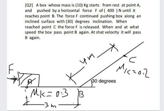 [Q2] A box whose mass is (10) Kg starts from rest at point A,
and pushed by a horizontal force F of ( 400 ) N until it
reaches point B. The force F continued pushing box along an
inclined surface with (30) degrees inclination. When
reached point C the force F is released. When and at what
speed the box pass point B again. At shat velocity it will pass
B again.
Miczo2
30 degrees
Mk=0:3 B
