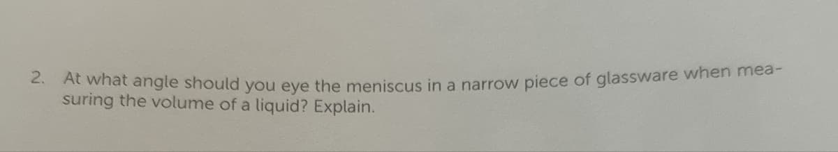 2. At what angle should you eye the meniscus in a narrow piece of glassware when mea-
suring the volume of a liquid? Explain.