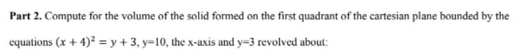 Part 2. Compute for the volume of the solid formed on the first quadrant of the cartesian plane bounded by the
equations (x + 4)? = y + 3, y=10, the x-axis and y=3 revolved about:
