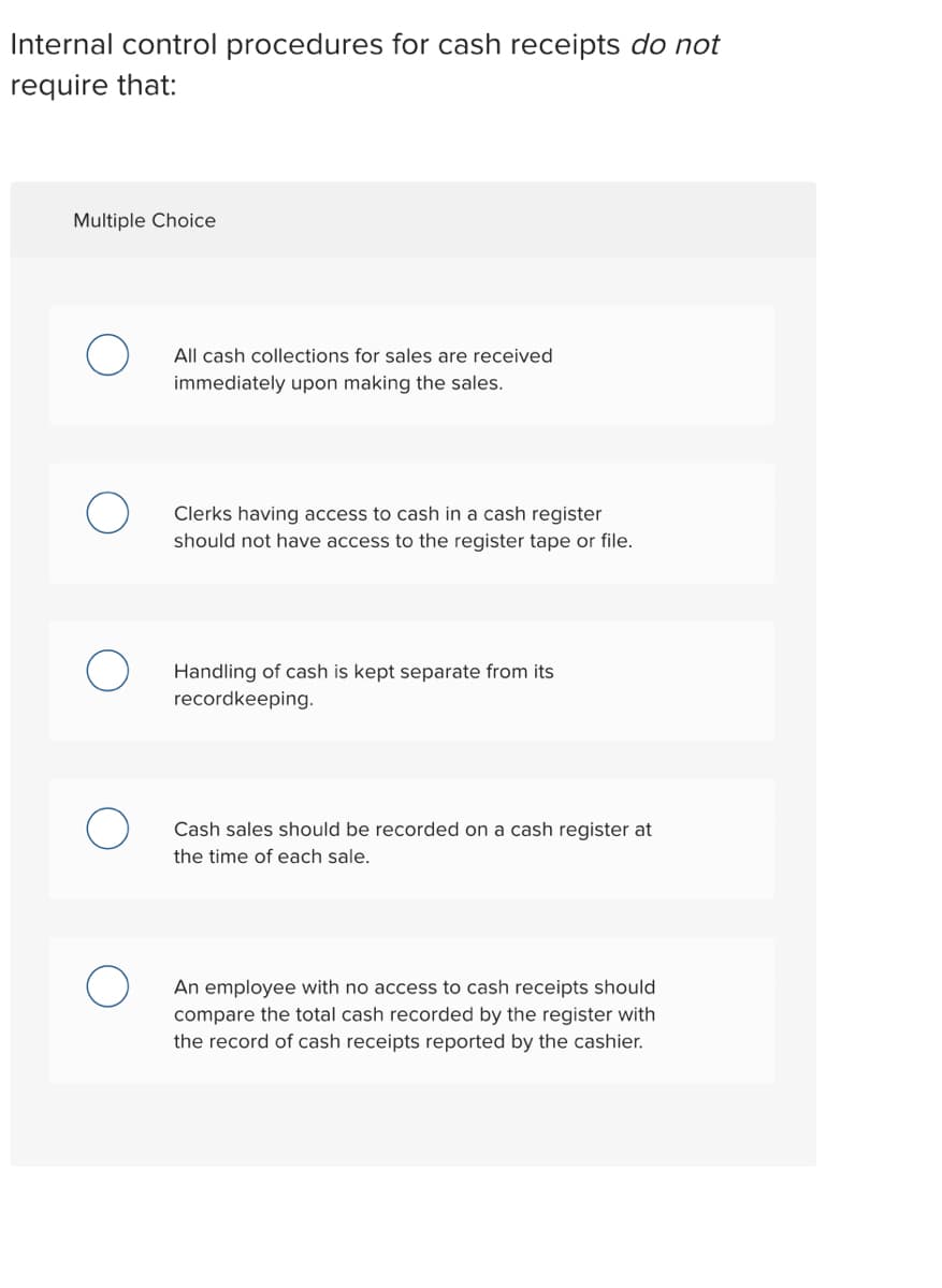 Internal control procedures for cash receipts do not
require that:
Multiple Choice
All cash collections for sales are received
immediately upon making the sales.
Clerks having access to cash in a cash register
should not have access to the register tape or file.
Handling of cash is kept separate from its
recordkeeping.
Cash sales should be recorded on a cash register at
the time of each sale.
An employee with no access to cash receipts should
compare the total cash recorded by the register with
the record of cash receipts reported by the cashier.
