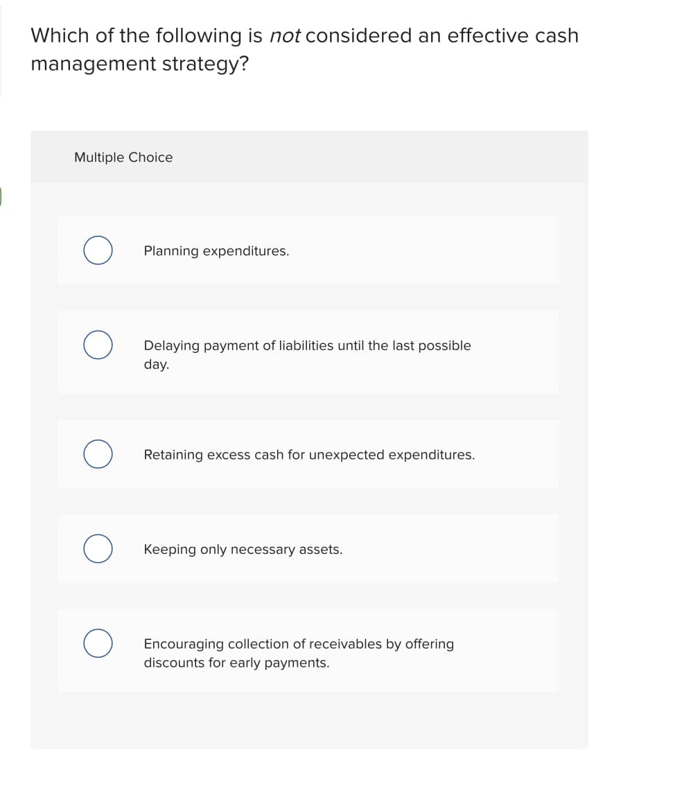 Which of the following is not considered an effective cash
management strategy?
Multiple Choice
Planning expenditures.
Delaying payment of liabilities until the last possible
day.
Retaining excess cash for unexpected expenditures.
Keeping only necessary assets.
Encouraging collection of receivables by offering
discounts for early payments.
