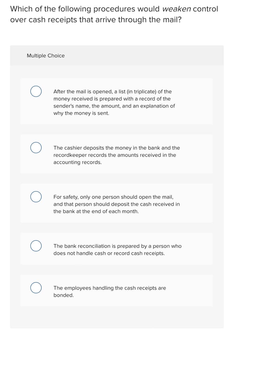 Which of the following procedures would weaken control
over cash receipts that arrive through the mail?
Multiple Choice
After the mail is opened, a list (in triplicate) of the
money received is prepared with a record of the
sender's name, the amount, and an explanation of
why the money is sent.
The cashier deposits the money in the bank and the
recordkeeper records the amounts received in the
accounting records.
For safety, only one person should open the mail,
and that person should deposit the cash received in
the bank at the end of each month.
The bank reconciliation is prepared by a person who
does not handle cash or record cash receipts.
The employees handling the cash receipts are
bonded.
