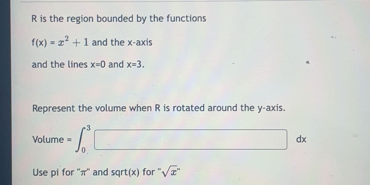 **Volume Calculation of a Solids of Revolution:**

**Introduction:**
R is the region bounded by the following functions and lines:
- The function \( f(x) = x^2 + 1 \)
- The x-axis
- The vertical lines \( x = 0 \) and \( x = 3 \)

**Objective:**
To find the volume of the solid formed when the region R is rotated about the y-axis.

**Mathematical Representation:**

The volume \( V \) of the solid formed by rotating the region \( R \) around the y-axis is given by the integral formula:

\[ V = \int_{0}^{3} [ \quad ] \, dx \]

**Instructions:**
- Use "pi" for representing π.
- Use "sqrt(x)" for representing \( \sqrt{x} \).

**Note:**
The complete integral expression to find the volume would be detailed further, based on the next steps of the problem. For educational purposes, students are encouraged to fill in the integrand by applying the method of cylindrical shells or any appropriate method for solving the volume of revolution.