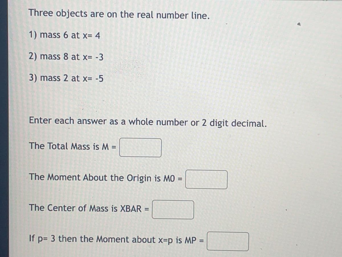 ### Problem Statement

Three objects are on the real number line. Their masses and positions are described as follows:

1. Mass 6 at \( x = 4 \)
2. Mass 8 at \( x = -3 \)
3. Mass 2 at \( x = -5 \)

Please compute the following and enter each answer as a whole number or two-digit decimal:

1. **The Total Mass** \( M = \) [______]
2. **The Moment About the Origin** \( M0 = \) [______]
3. **The Center of Mass** \( \bar{x} = \) [______]
4. If \( p = 3 \), then the **Moment About \( x = p \)** \( MP = \) [______]

### Explanation

1. **Total Mass (\( M \))**:
   The total mass is the sum of the masses of all the objects.

2. **Moment About the Origin (\( M0 \))**:
   The moment about the origin is calculated as the sum of the product of each mass and its distance from the origin.

3. **Center of Mass (\( \bar{x} \))**:
   The center of mass, \( \bar{x} \), is calculated using the formula:
   \[
   \bar{x} = \frac{M0}{M}
   \]
4. **Moment About \( x = p \) (\( MP \))**:
   If \( p = 3 \), the moment about \( x = p \) is calculated similarly to \( M0 \), but the distances are calculated from \( x = 3 \) instead of the origin.

### Steps to Calculate

1. **Total Mass (\( M \))**:

   \[
   M = 6 + 8 + 2
   \]

2. **Moment About the Origin (\( M0 \))**:

   \[
   M0 = (6 \times 4) + (8 \times -3) + (2 \times -5)
   \]

3. **Center of Mass (\( \bar{x} \))**:

   \[
   \bar{x} = \frac{M0}{M}
   \]

4. **Moment About \( x = p \) (\( MP \))**:
   
   For \( p = 3 \)

   \[
   MP = (