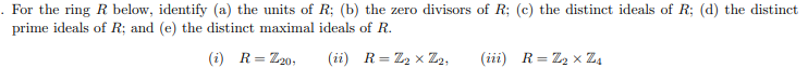 . For the ring R below, identify (a) the units of R; (b) the zero divisors of R; (c) the distinct ideals of R; (d) the distinct
prime ideals of R; and (e) the distinct maximal ideals of R.
(i) R = Z20,
(ii) R = Z₂ x Z₂,
(iii) R = Z₂ X Z₁