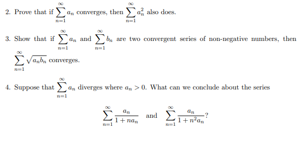 2. Prove that if an converges, then a also does.
n=1
n=1
3. Show that if a
n=1
√anbn converges.
n=1
an and bn are two convergent series of non-negative numbers, then
n=1
4. Suppose that an diverges where an > 0. What can we conclude about the series
n=1
n=1
an
1+ nan
and Σ
n=1
an
1+n²an