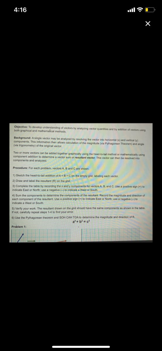 4:16
ull?
Objective: To develop understanding of vectors by analyzing vector quantities and by addition of vectors using
both graphical and mathematical methods.
Background: A single vector may be analyzed by resolving the vector into horizontal (x) and vertical (y)
components. This information then allows calculation of the magnitude (via Pythagorean Theorem) and angle
(via trigonometry) of the original vector.
Two or more vectors can be added together graphically using the head-to-tail method or mathematically using
component addition to determine a vector sum or resultant vector. This vector can then be resolved into
components and analyzed.
Procedure: For each problem, vectors A, B and C are shown.
1) Sketch the head-to-tail addition of A+ B +Con the empty grid, labeling each vector.
2) Draw and label the resultant (R) on the grid.
3) Complete the table by recording the x and y components for vectors A, B, and C. Use a positive sign (+) to
indicate East or North; use a negative (-) to indicate a West or South.
4) Sum the components to determine
each component of the resultant. Use a positive sign (+) to indicate East or North; use a negative (-) to
Indicate a West or South.
ocomponents of the resultant. Record the magnitude and direction of
5) Verify your work. The resultant drawn on the grid should have the same components as shown in the table.
If not, carefully repeat steps 1-4 to find your error.
6) Use the Pythagorean theorem and SOH CAH TOA to determine the magnitude and direction of R.
a + b = c?
Problem 1:
