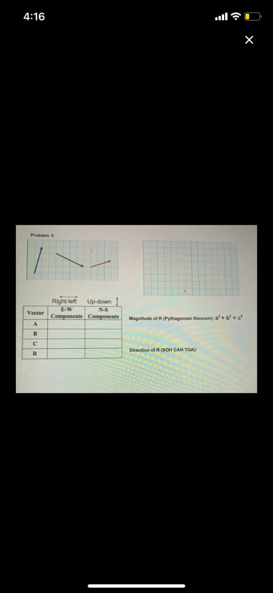 4:16
ull?
Problem 3:
Right-left
Up-down
E-W
N-S
Vector
Components Components
Magnitude of R (Pythagorean theorem): a'+ b = c?
B
Direction of R (SOH CAH TOA):
