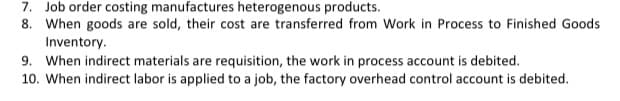 7. Job order costing manufactures heterogenous products.
8. When goods are sold, their cost are transferred from Work in Process to Finished Goods
Inventory.
9. When indirect materials are requisition, the work in process account is debited.
10. When indirect labor is applied to a job, the factory overhead control account is debited.