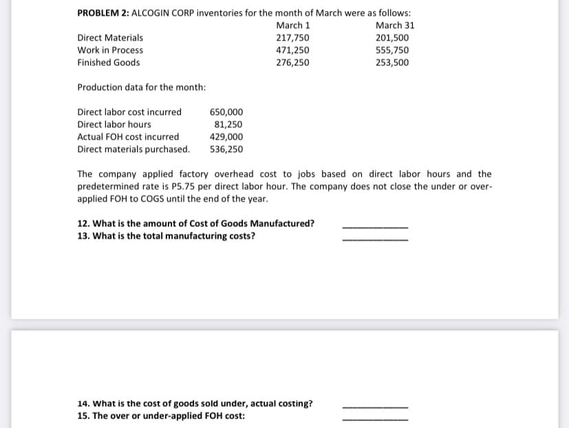 PROBLEM 2: ALCOGIN CORP inventories for the month of March were as follows:
March 1
March 31
Direct Materials
217,750
471,250
276,250
201,500
Work in Process
555,750
Finished Goods
253,500
Production data for the month:
Direct labor cost incurred
650,000
Direct labor hours
81,250
Actual FOH cost incurred
429,000
Direct materials purchased.
536,250
The company applied factory overhead cost to jobs based on direct labor hours and the
predetermined rate is P5.75 per direct labor hour. The company does not close the under or over-
applied FOH to COGS until the end of the year.
12. What is the amount of Cost of Goods Manufactured?
13. What is the total manufacturing costs?
14. What is the cost of goods sold under, actual costing?
15. The over or under-applied FOH cost:
