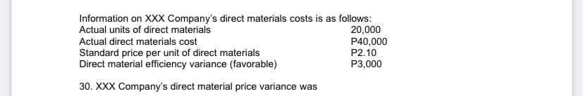 Information on XXX Company's direct materials costs is as follows:
20,000
P40,000
P2.10
Actual units of direct materials
Actual direct materials cost
Standard price per unit of direct materials
Direct material efficiency variance (favorable)
P3,000
30. XXX Company's direct material price variance was
